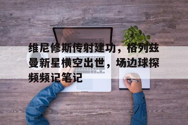 维尼修斯传射建功，格列兹曼新星横空出世，场边球探频频记笔记的简单介绍